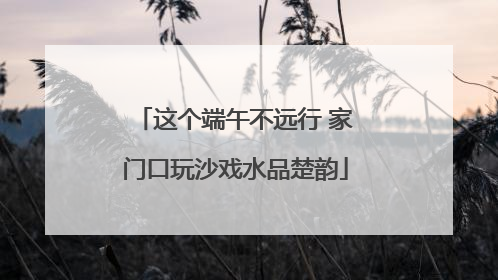 这个端午不远行 家门口玩沙戏水品楚韵
