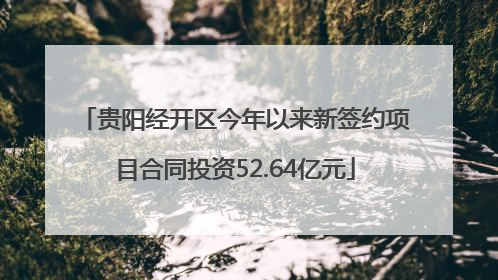 贵阳经开区今年以来新签约项目合同投资52.64亿元