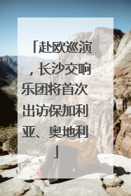赴欧巡演，长沙交响乐团将首次出访保加利亚、奥地利