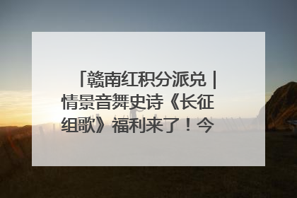 赣南红积分派兑｜情景音舞史诗《长征组歌》福利来了！今日15:30开抢