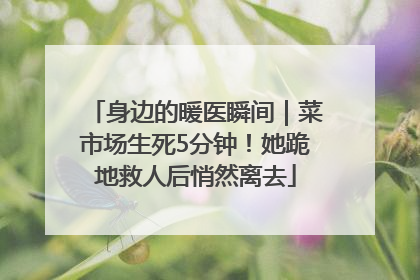 身边的暖医瞬间｜菜市场生死5分钟！她跪地救人后悄然离去