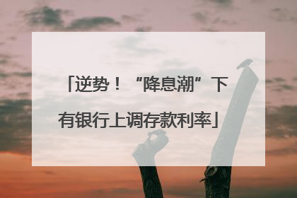 逆势！“降息潮”下有银行上调存款利率