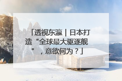 透视东瀛｜日本打造“全球最大驱逐舰”，意欲何为？