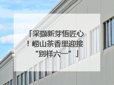 采撷新芽悟匠心！崂山茶香里迎接“别样六一”