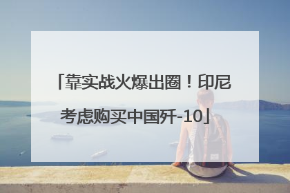 靠实战火爆出圈！印尼考虑购买中国歼-10