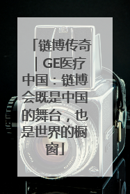 链博传奇｜GE医疗中国：链博会既是中国的舞台，也是世界的橱窗