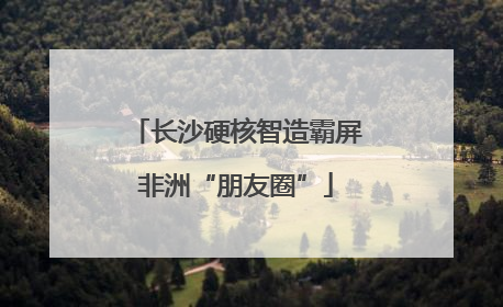长沙硬核智造霸屏非洲“朋友圈”