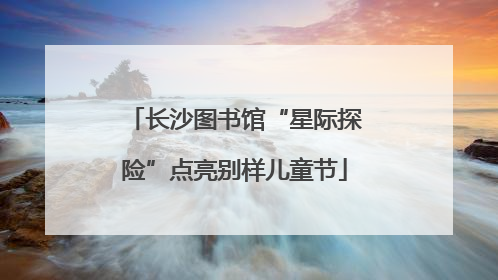 长沙图书馆“星际探险”点亮别样儿童节