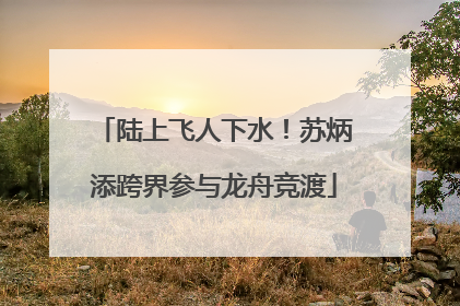陆上飞人下水！苏炳添跨界参与龙舟竞渡