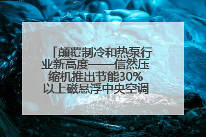 颠覆制冷和热泵行业新高度——信然压缩机推出节能30%以上磁悬浮中央空调和磁悬浮热泵