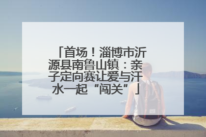 首场！淄博市沂源县南鲁山镇：亲子定向赛让爱与汗水一起“闯关”