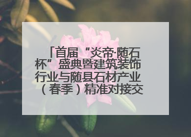 首届“炎帝·随石杯”盛典暨建筑装饰行业与随县石材产业（春季）精准对接交流会落幕