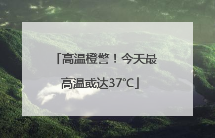 高温橙警！今天最高温或达37℃