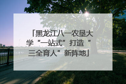 黑龙江八一农垦大学“一站式”打造“三全育人”新阵地