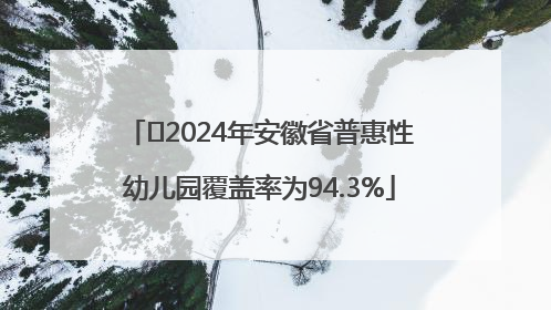 ﻿2024年安徽省普惠性幼儿园覆盖率为94.3%