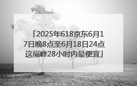 2025年618京东6月17日晚8点至6月18日24点这巅峰28小时内最便宜