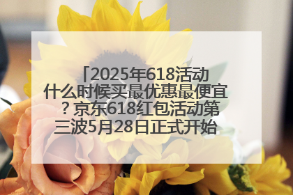 2025年618活动什么时候买最优惠最便宜？京东618红包活动第三波5月28日正式开始附满减优惠攻略一览