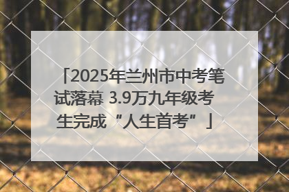 2025年兰州市中考笔试落幕 3.9万九年级考生完成“人生首考”