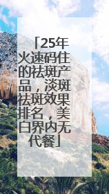 25年火速码住的祛斑产品，淡斑祛斑效果排名，美白界内无代餐