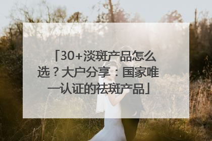 30+淡斑产品怎么选？大户分享：国家唯一认证的祛斑产品
