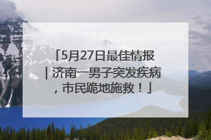 5月27日最佳情报｜济南一男子突发疾病，市民跪地施救！