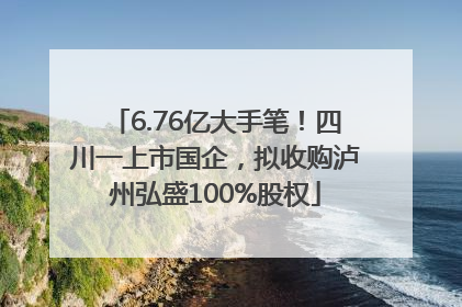 6.76亿大手笔！四川一上市国企，拟收购泸州弘盛100%股权