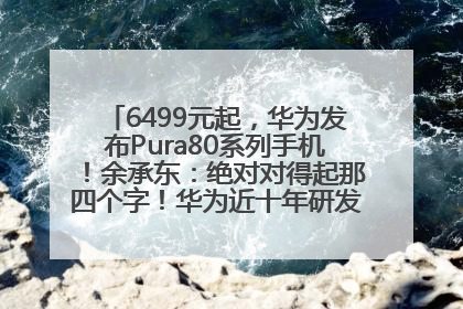 6499元起，华为发布Pura80系列手机！余承东：绝对对得起那四个字！华为近十年研发投入12490亿元
